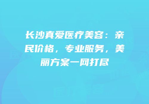 长沙真爱医疗美容：亲民价格，专业服务，美丽方案一网打尽