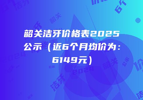 韶关洁牙价格表2025公示（近6个月均价为：6149元）