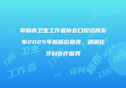 阜新市卫生工作者协会口腔诊所发布2025年新版价格表，透明化牙科医疗服务