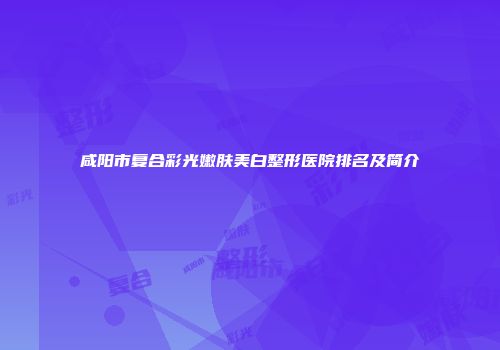 咸阳市复合彩光嫩肤美白整形医院排名及简介