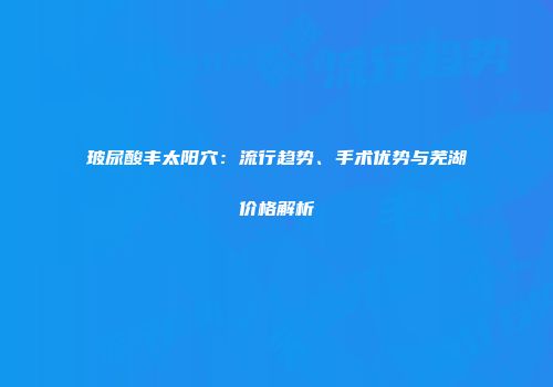 玻尿酸丰太阳穴：流行趋势、手术优势与芜湖价格解析