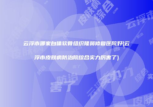 云浮市哪家自体软骨组织隆鼻修复医院好(云浮市皮肤病防治院综合实力厉害了)