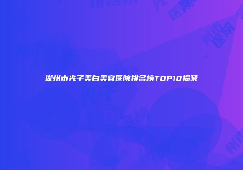 湖州市光子美白美容医院排名榜TOP10揭晓