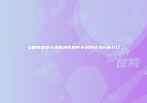 晋城市植皮手术去疤痕医院强榜推荐与名医介绍