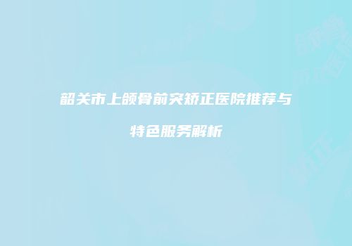 韶关市上颌骨前突矫正医院推荐与特色服务解析