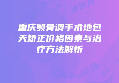 重庆颚骨调手术地包天矫正价格因素与治疗方法解析