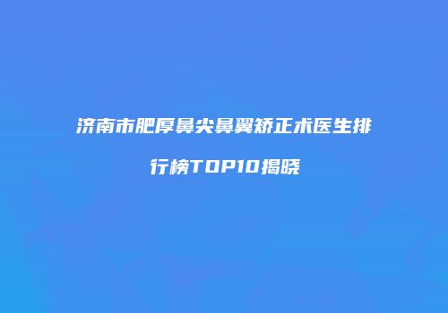 济南市肥厚鼻尖鼻翼矫正术医生排行榜TOP10揭晓