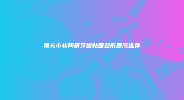 南充市软陶瓷牙齿贴面整形医院推荐