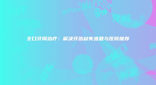 全口牙周治疗：解决牙齿缺失难题与医院推荐