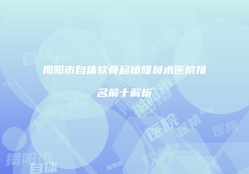 揭阳市自体软骨移植隆鼻术医院排名前十解析