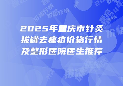 2025年重庆市针灸拔罐去痤疮价格行情及整形医院医生推荐