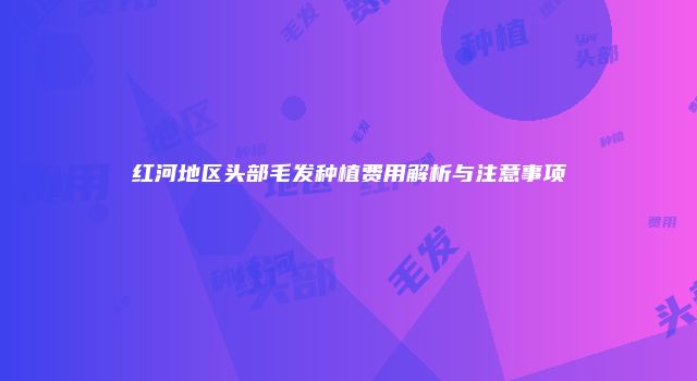 红河地区头部毛发种植费用解析与注意事项