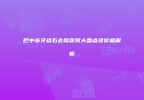 巴中市牙结石去除医院大盘点及价格解析