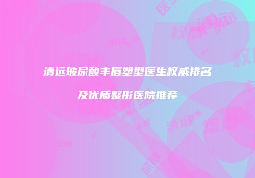清远玻尿酸丰唇塑型医生权威排名及优质整形医院推荐