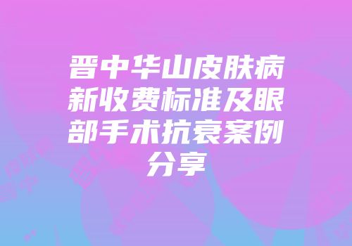 晋中华山皮肤病新收费标准及眼部手术抗衰案例分享