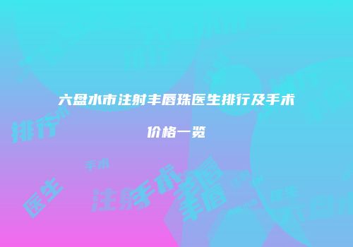 六盘水市注射丰唇珠医生排行及手术价格一览