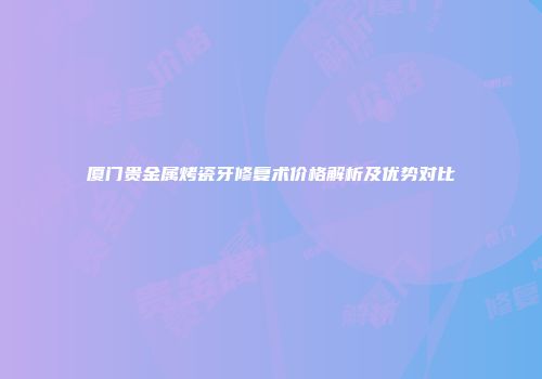 厦门贵金属烤瓷牙修复术价格解析及优势对比