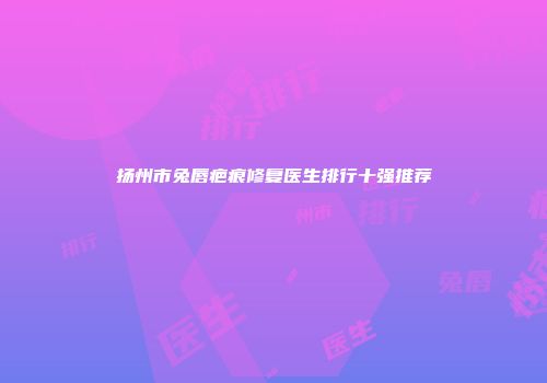 扬州市兔唇疤痕修复医生排行十强推荐