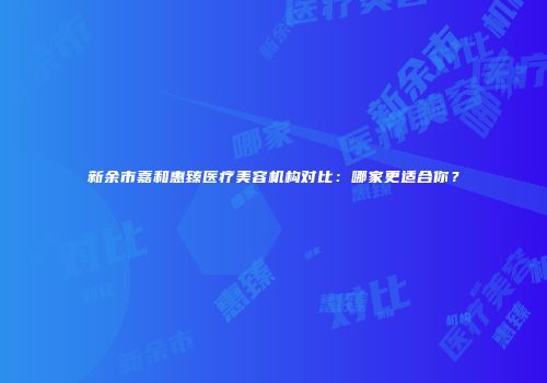 新余市嘉和惠臻医疗美容机构对比：哪家更适合你？