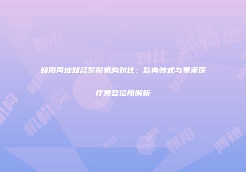 朝阳两地知名整形机构对比：欧典韩式与星禾医疗美容诊所解析