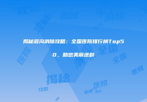 揭秘泪沟消除攻略：全国医院排行榜Top50，助您美丽逆龄