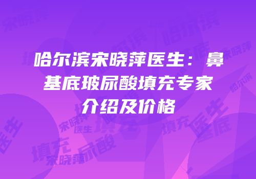 哈尔滨宋晓萍医生：鼻基底玻尿酸填充专家介绍及价格