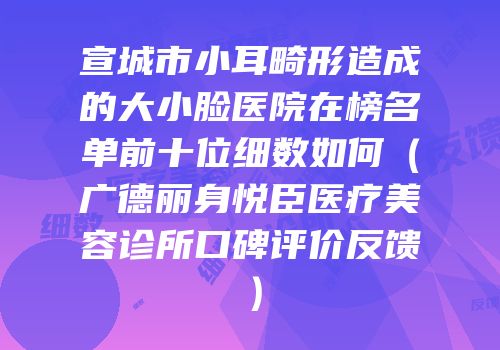 宣城市小耳畸形造成的大小脸医院在榜名单前十位细数如何（广德丽身悦臣医疗美容诊所口碑评价反馈）