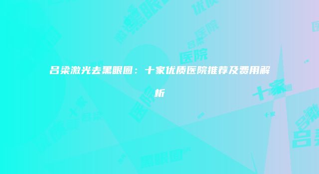 吕梁激光去黑眼圈：十家优质医院推荐及费用解析
