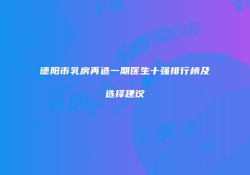 德阳市乳房再造一期医生十强排行榜及选择建议