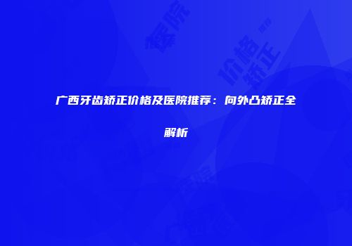 广西牙齿矫正价格及医院推荐：向外凸矫正全解析
