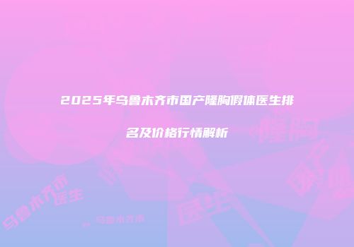 2025年乌鲁木齐市国产隆胸假体医生排名及价格行情解析