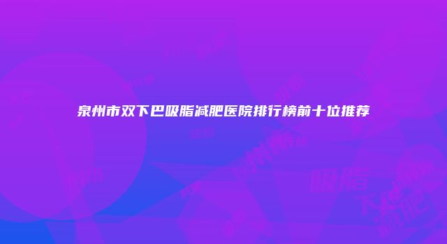 泉州市双下巴吸脂减肥医院排行榜前十位推荐
