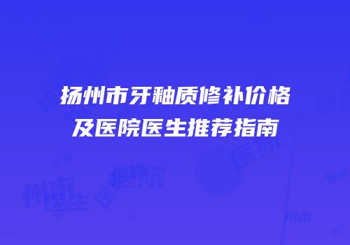 扬州市牙釉质修补价格及医院医生推荐指南