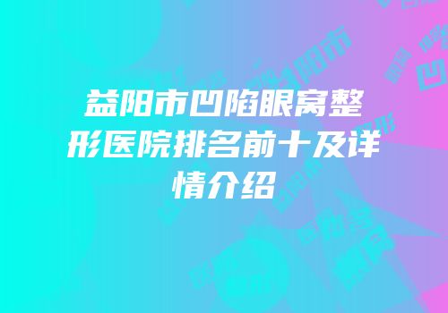 益阳市凹陷眼窝整形医院排名前十及详情介绍