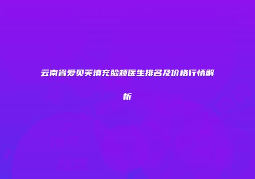 云南省爱贝芙填充脸颊医生排名及价格行情解析