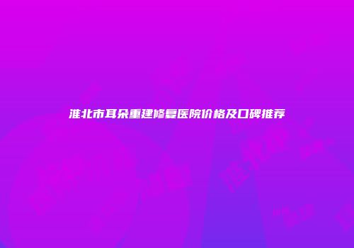淮北市耳朵重建修复医院价格及口碑推荐