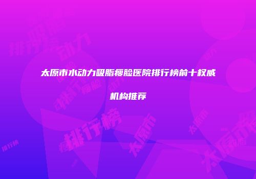 太原市水动力吸脂瘦脸医院排行榜前十权威机构推荐