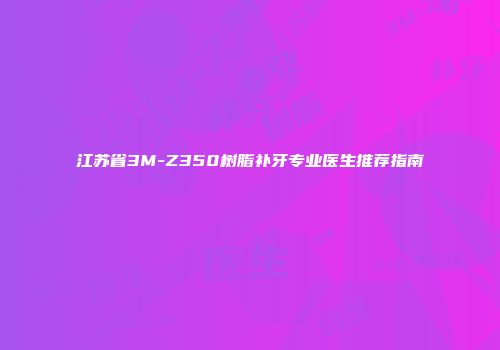 江苏省3M-Z350树脂补牙专业医生推荐指南