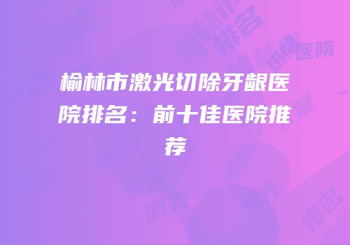 榆林市激光切除牙龈医院排名：前十佳医院推荐