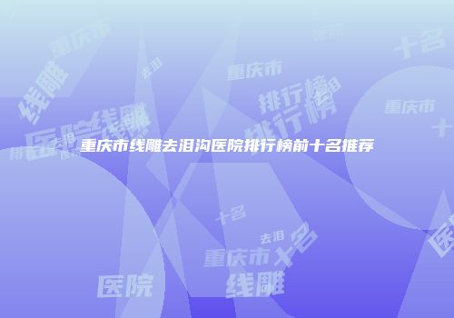 重庆市线雕去泪沟医院排行榜前十名推荐