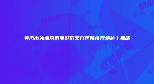 黄冈市冰点脱唇毛整形美容医院排行榜前十揭晓