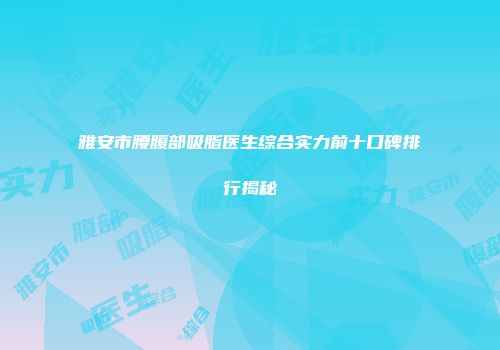 雅安市腰腹部吸脂医生综合实力前十口碑排行揭秘