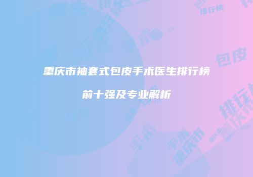 重庆市袖套式包皮手术医生排行榜前十强及专业解析