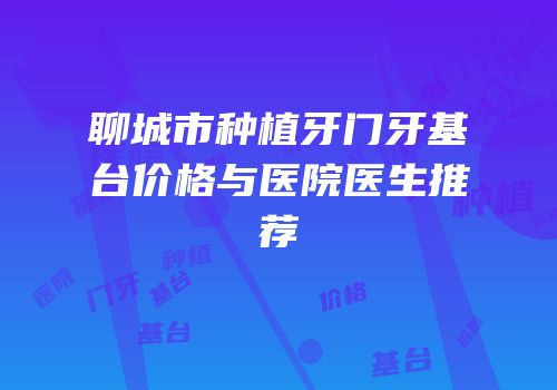 聊城市种植牙门牙基台价格与医院医生推荐