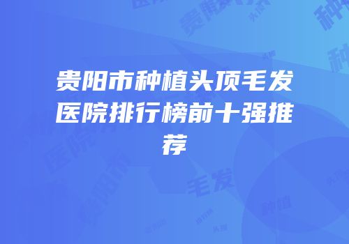 贵阳市种植头顶毛发医院排行榜前十强推荐