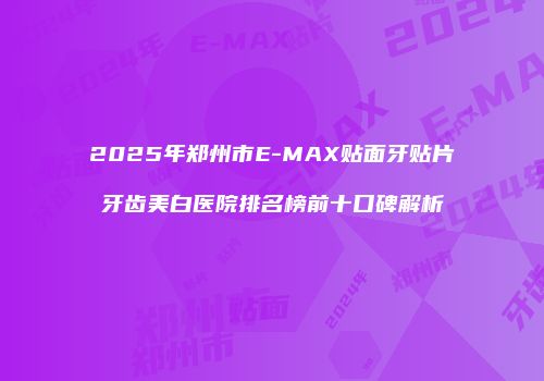 2025年郑州市E-MAX贴面牙贴片牙齿美白医院排名榜前十口碑解析