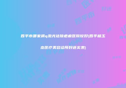 四平市哪家调q激光祛除疤痕医院较好(四平杨玉杰医疗美容诊所好还实惠)