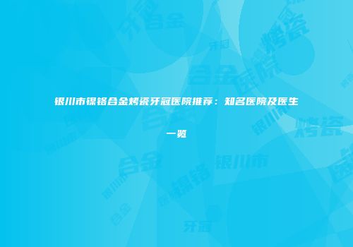 银川市镍铬合金烤瓷牙冠医院推荐：知名医院及医生一览