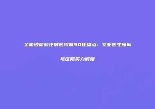 全国玻尿酸注射医院前50佳盘点：专业医生团队与医院实力解析