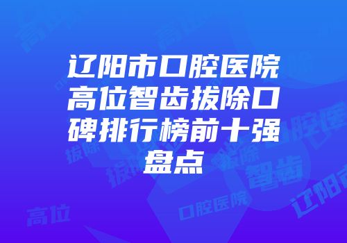 辽阳市口腔医院高位智齿拔除口碑排行榜前十强盘点